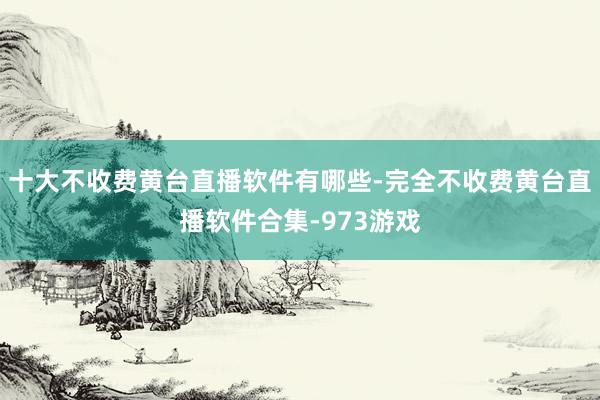 十大不收费黄台直播软件有哪些-完全不收费黄台直播软件合集-973游戏